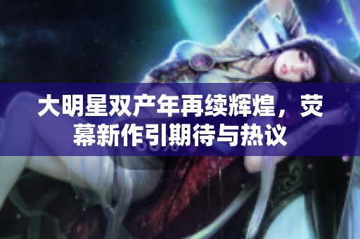 大明星雙產(chǎn)年再續(xù)輝煌，熒幕新作引期待與熱議