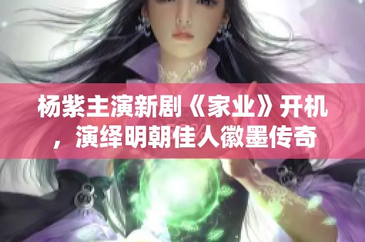 楊紫主演新劇《家業(yè)》開(kāi)機(jī)，演繹明朝佳人徽墨傳奇