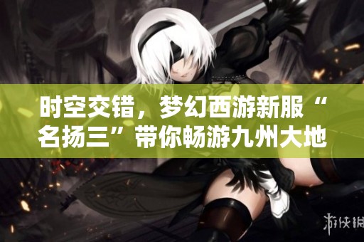 時空交錯，夢幻西游新服“名揚三”帶你暢游九州大地！