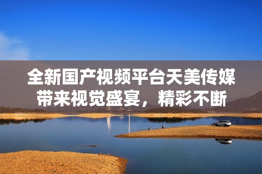 全新國(guó)產(chǎn)視頻平臺(tái)天美傳媒帶來視覺盛宴，精彩不斷
