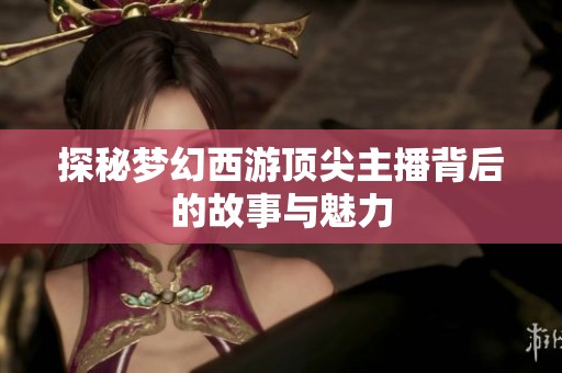 探秘夢幻西游頂尖主播背后的故事與魅力