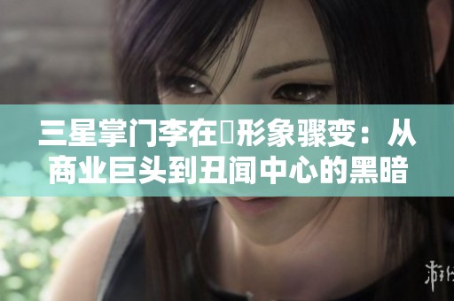 三星掌門李在镕形象驟變：從商業(yè)巨頭到丑聞中心的黑暗之旅