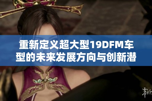 重新定義超大型19DFM車型的未來發(fā)展方向與創(chuàng)新潛力
