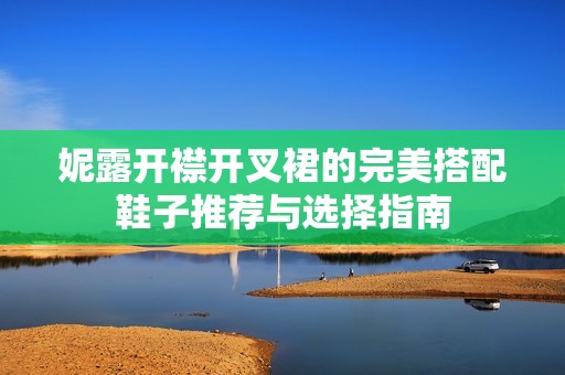 妮露開襟開叉裙的完美搭配鞋子推薦與選擇指南