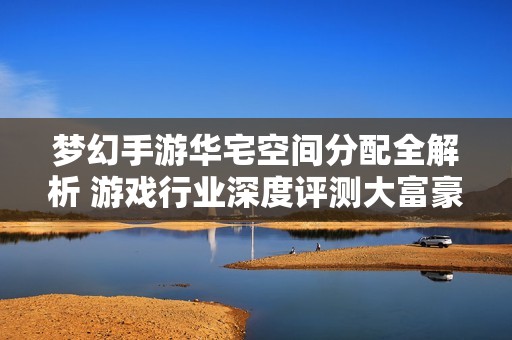 夢(mèng)幻手游華宅空間分配全解析 游戲行業(yè)深度評(píng)測(cè)大富豪體驗(yàn)
