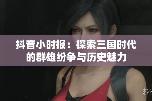 抖音小時報：探索三國時代的群雄紛爭與歷史魅力
