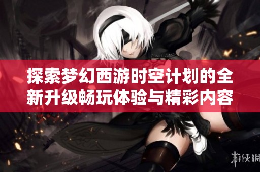 探索夢幻西游時空計劃的全新升級暢玩體驗與精彩內容