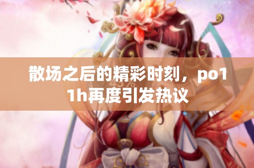 散場之后的精彩時(shí)刻，po11h再度引發(fā)熱議