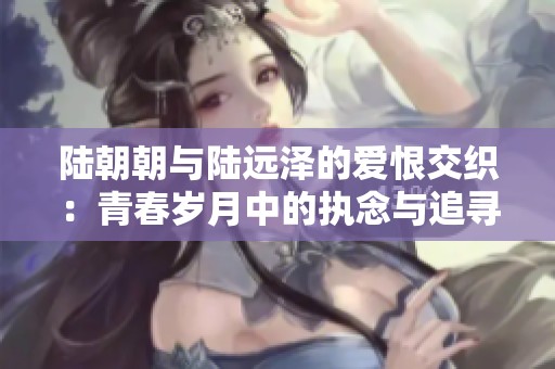 陸朝朝與陸遠(yuǎn)澤的愛恨交織：青春歲月中的執(zhí)念與追尋