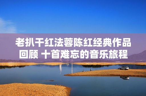 老扒干紅法蓉陳紅經(jīng)典作品回顧 十首難忘的音樂旅程