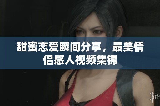 甜蜜戀愛瞬間分享，最美情侶感人視頻集錦