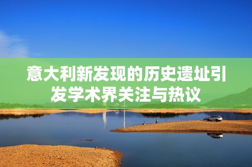 意大利新發(fā)現(xiàn)的歷史遺址引發(fā)學(xué)術(shù)界關(guān)注與熱議