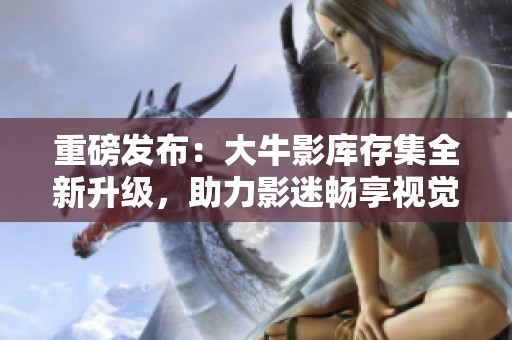重磅發(fā)布：大牛影庫存集全新升級，助力影迷暢享視覺盛宴