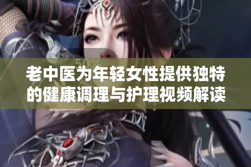 老中醫(yī)為年輕女性提供獨特的健康調(diào)理與護(hù)理視頻解讀