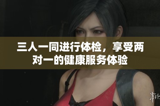 三人一同進行體檢，享受兩對一的健康服務(wù)體驗