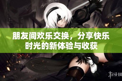 朋友間歡樂交換，分享快樂時光的新體驗與收獲