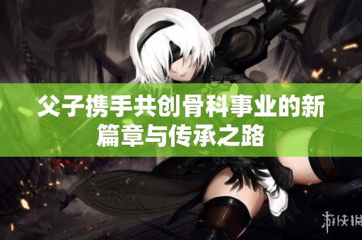 父子攜手共創(chuàng)骨科事業(yè)的新篇章與傳承之路