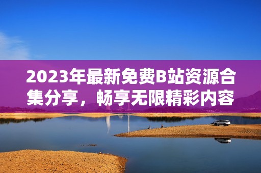 2023年最新免費(fèi)B站資源合集分享,暢享無(wú)限精彩內(nèi)容 2023年最新免費(fèi)B站資源合集分享,暢享無(wú)限精彩內(nèi)容