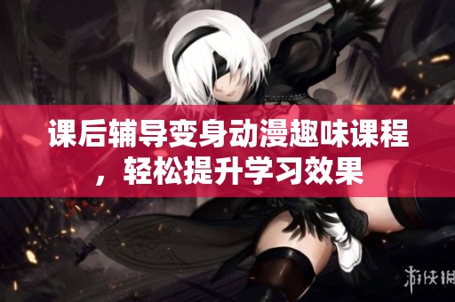 課后輔導(dǎo)變身動(dòng)漫趣味課程，輕松提升學(xué)習(xí)效果