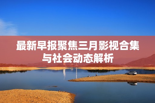 最新早報聚焦三月影視合集與社會動態(tài)解析