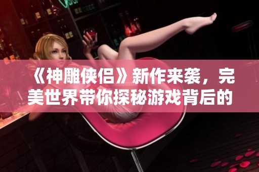 《神雕俠侶》新作來襲，完美世界帶你探秘游戲背后的故事與魅力