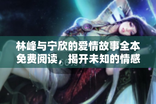 林峰與寧欣的愛(ài)情故事全本免費(fèi)閱讀，揭開(kāi)未知的情感篇章