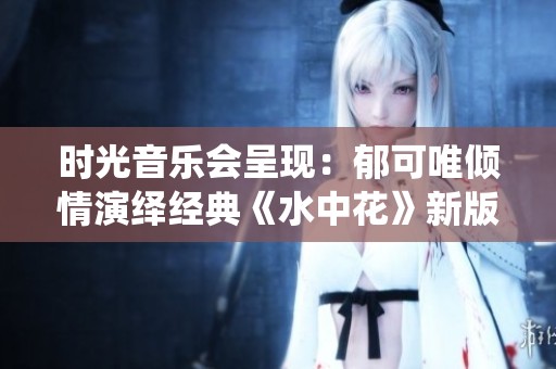 時(shí)光音樂會(huì)呈現(xiàn)：郁可唯傾情演繹經(jīng)典《水中花》新版本
