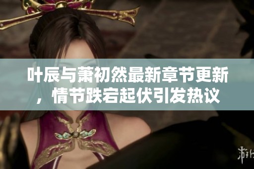 葉辰與蕭初然最新章節(jié)更新，情節(jié)跌宕起伏引發(fā)熱議