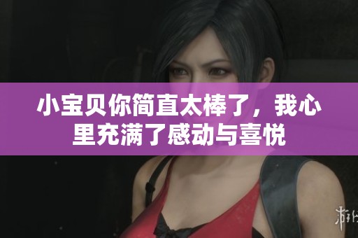 小寶貝你簡直太棒了，我心里充滿了感動與喜悅