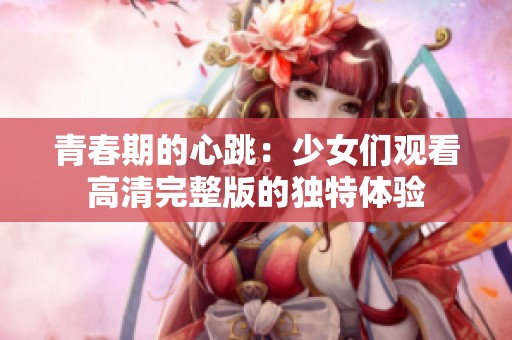 青春期的心跳：少女們觀看高清完整版的獨(dú)特體驗(yàn)