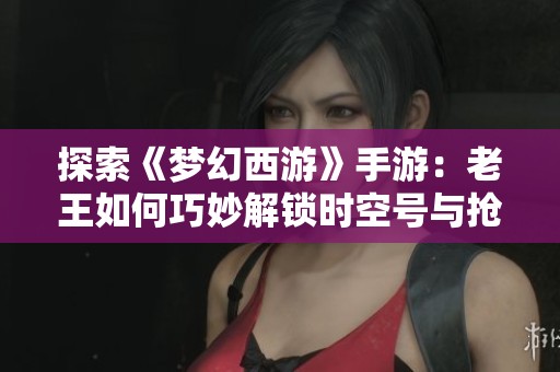 探索《夢幻西游》手游：老王如何巧妙解鎖時空號與搶怪攻略