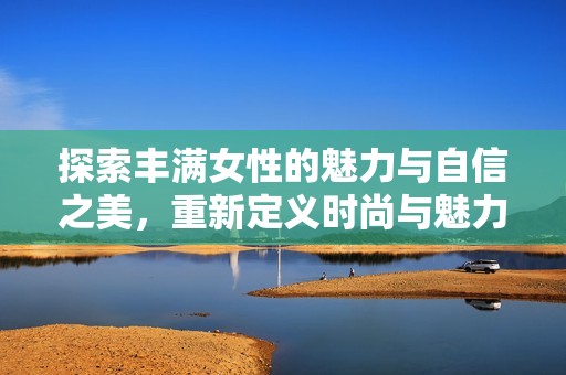 探索豐滿女性的魅力與自信之美，重新定義時(shí)尚與魅力