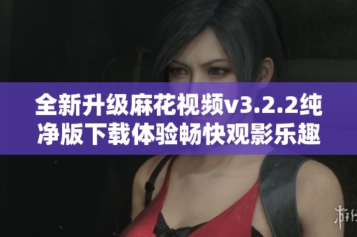 全新升級麻花視頻v3.2.2純凈版下載體驗暢快觀影樂趣