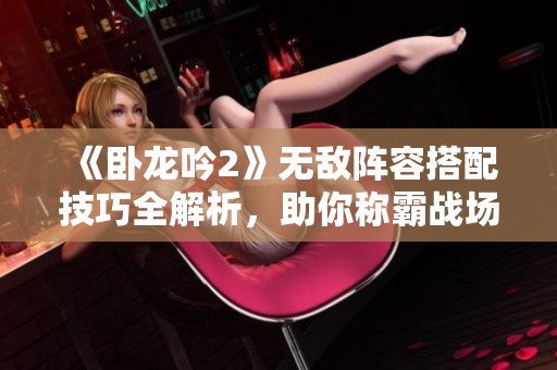 《臥龍吟2》無(wú)敵陣容搭配技巧全解析，助你稱(chēng)霸戰(zhàn)場(chǎng)