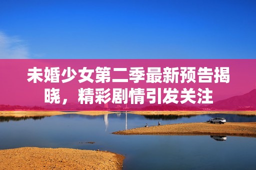 未婚少女第二季最新預(yù)告揭曉，精彩劇情引發(fā)關(guān)注