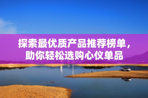 探索最優(yōu)質(zhì)產(chǎn)品推薦榜單，助你輕松選購(gòu)心儀單品