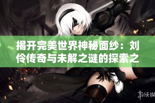 揭開完美世界神秘面紗：劉伶?zhèn)髌媾c未解之謎的探索之旅
