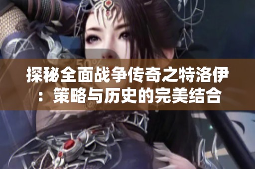 探秘全面戰(zhàn)爭傳奇之特洛伊：策略與歷史的完美結(jié)合