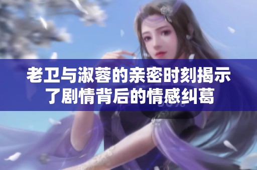 老衛(wèi)與淑蓉的親密時刻揭示了劇情背后的情感糾葛