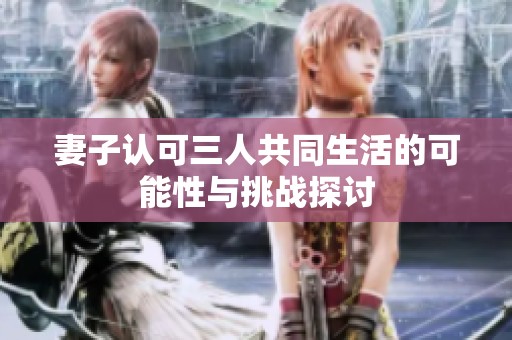 妻子認可三人共同生活的可能性與挑戰(zhàn)探討