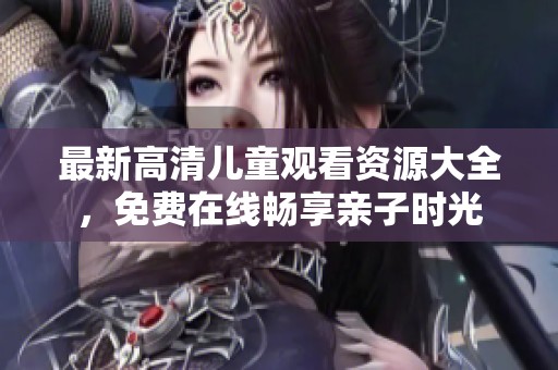 最新高清兒童觀看資源大全，免費在線暢享親子時光