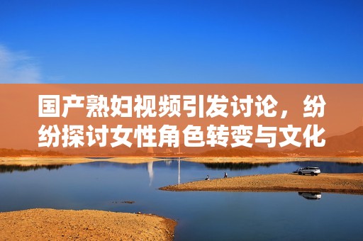 國產(chǎn)熟婦視頻引發(fā)討論，紛紛探討女性角色轉(zhuǎn)變與文化現(xiàn)象
