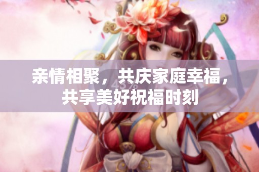 親情相聚，共慶家庭幸福，共享美好祝福時(shí)刻