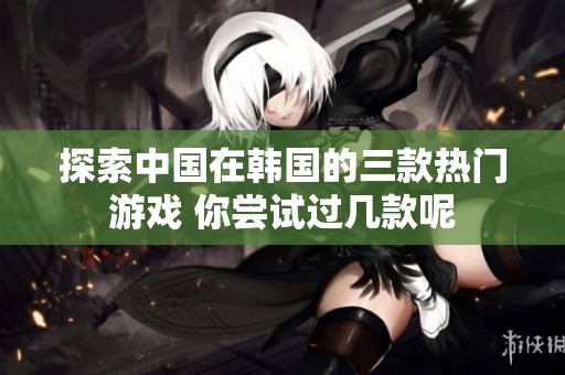探索中國在韓國的三款熱門游戲 你嘗試過幾款呢