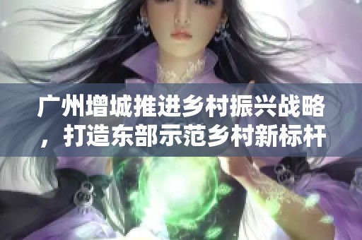 廣州增城推進(jìn)鄉(xiāng)村振興戰(zhàn)略，打造東部示范鄉(xiāng)村新標(biāo)桿