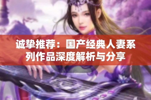 誠摯推薦：國產(chǎn)經(jīng)典人妻系列作品深度解析與分享