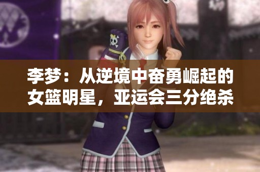 李夢：從逆境中奮勇崛起的女籃明星，亞運會三分絕殺背后的動人故事