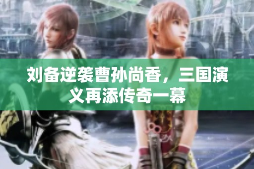 劉備逆襲曹孫尚香，三國演義再添傳奇一幕
