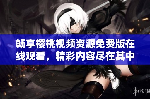 暢享櫻桃視頻資源免費(fèi)版在線觀看，精彩內(nèi)容盡在其中