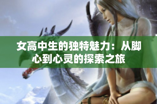 女高中生的獨(dú)特魅力：從腳心到心靈的探索之旅